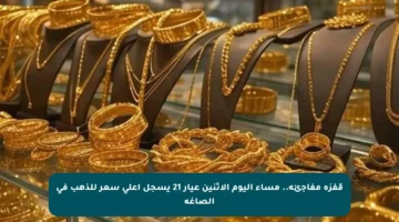 قفزة مفاجئة.. مساء اليوم الإثنين عيار 21 يسجل أعلى سعر للذهب في الصاغة